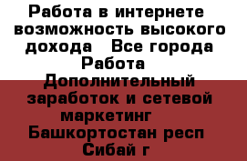 Работа в интернете, возможность высокого дохода - Все города Работа » Дополнительный заработок и сетевой маркетинг   . Башкортостан респ.,Сибай г.